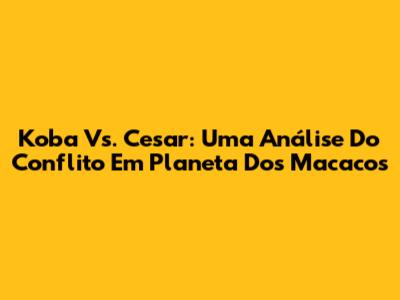 Koba Vs. Cesar: Uma Análise Do Conflito Em Planeta Dos Macacos