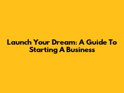 Launch Your Dream: A Guide To Starting A Business